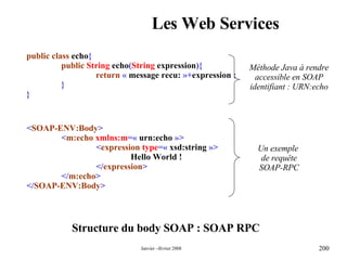 Les Web Services Structure du body SOAP : SOAP RPC < SOAP-ENV:Body > < m:echo  xmlns:m =«  urn:echo  »> < expression   type =«  xsd:string  »> Hello World ! </ expression > </ m:echo > </ SOAP-ENV:Body > public class  echo { public   String  echo ( String  expression ){ return   «  message recu:  »+ expression  ; } } Méthode Java à rendre accessible en SOAP identifiant : URN:echo Un exemple  de requête SOAP-RPC 