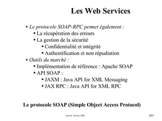 Les Web Services Le protocole SOAP (Simple Object Access Protocol) Le protocole SOAP-RPC permet également : La récupération des erreurs  La gestion de la sécurité  Confidentialité et intégrité Authentification et non répudiation Outils du marché : Implémentation de référence : Apache SOAP API SOAP : JAXM : Java API for XML Messaging  JAX RPC : Java API for XML RPC 