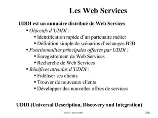 Les Web Services UDDI (Universal Description, Discovery and Integration) UDDI est un annuaire distribué de Web Services Objectifs d’UDDI : Identification rapide d’un partenaire métier Définition simple de scénarios d’échanges B2B Fonctionnalités principales offertes par UDDI : Enregistrement de Web Services Recherche de Web Services  Bénéfices attendus d’UDDI : Fidéliser ses clients Trouver de nouveaux clients  Développer des nouvelles offres de services 
