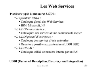 Les Web Services UDDI (Universal Description, Discovery and Integration) Plusieurs types d’annuaires UDDI : L’opérateur UDDI : Catalogue global des Web Services  IBM, Microsoft, HP L’UDDI e-marketplace : Catalogues des services d’une communauté métier L’UDDI portail d’entreprise : Catalogue des services d’une entreprise Ouverture possible aux partenaires (UDDI B2B) L’UDDI EAI : Catalogue utilisé de manière interne par un EAI 