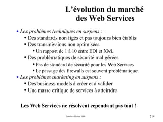 L’évolution du marché  des Web Services Les Web Services ne résolvent cependant pas tout ! Les problèmes techniques en suspens : Des standards non figés et pas toujours bien établis  Des transmissions non optimisées Un rapport de 1 à 10 entre EDI et XML Des problématiques de sécurité mal gérées Pas de standard de sécurité pour les Web Services Le passage des firewalls est souvent problématique Les problèmes marketing en suspens : Des business models à créer et à valider Une masse critique de services à atteindre  