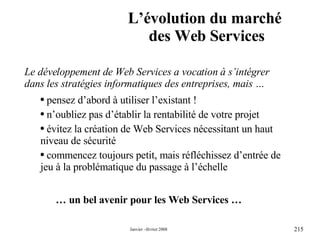 L’évolution du marché  des Web Services …  un bel avenir pour les Web Services … Le développement de Web Services a vocation à s’intégrer dans les stratégies informatiques des entreprises, mais … pensez d’abord à utiliser l’existant ! n’oubliez pas d’établir la rentabilité de votre projet évitez la création de Web Services nécessitant un haut niveau de sécurité commencez toujours petit, mais réfléchissez d’entrée de jeu à la problématique du passage à l’échelle 