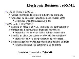 Electronic Business : ebXML La réalité « marché » d’ebXML Mise en œuvre d’ebXML : Actuellement pas de solution industrielle complète Annonces de quelques industriels pour courant 2003 Commerce One, Data Access, Fujitsu ebXML a t il un avenir ? La mise en place d’ebXML implique une restructuration complète des infrastructures B2B des entreprises Probabilité très faible de voir la norme s’établir vite La mise en place des scénarios ebXML est complexe Probabilité faible d’une pénétration de ce concept Les messageries ebXML répondent aux besoins du B2B Potentialité marché  de cette partie de la norme 