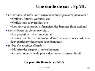 Une étude de cas : FpML Les produits financiers dérivés Les produits dérivés couvrent de nombreux produits financiers : Options , futures, warrants, etc Obligations  convertibles, etc Les nouveaux produits financiers des banques (hors actions) Caractéristiques fondamentales : Un produit dérivé est un contrat  La mise en place d’un produit dérivé nécessite un accord entre deux parties (typiquement deux banques) Intérêt des produits dérivés : Maîtrise des risques d’investissement  Grosse potentialité de plus value / investissement limité 