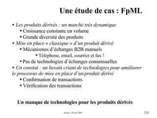 Une étude de cas : FpML Un manque de technologies pour les produits dérivés Les produits dérivés : un marché très dynamique Croissance constante en volume Grande diversité des produits Mise en place « classique » d’un produit dérivé  Mécanismes d’échanges B2B manuels  Téléphone, email, courrier et fax ! Pas de technologies d’échanges consensuelles Un constat : un besoin criant de technologies pour améliorer le processus de mise en place d’un produit dérivé  Confirmation de transactions Vérification des transactions 