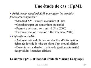 Une étude de cas : FpML La norme  FpML   (Financial Products Markup Language) FpML est un standard XML pour gérer les produits financiers complexes : Standard XML ouvert, modulaire et libre  Coordonné par un  consortium industriel Première version : version 1.0 (Mai 2000) Dernière version : version 3.0 (Décembre 2002) Objectifs de FpML : Automatisation de la gestion des flux d’information échangés lors de la mise en place d’un produit dérivé  Devenir le standard en matière de gestion automatisé des produits financiers dérivés  