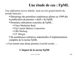 Une étude de cas : FpML L’impact de la norme FpML Une utilisation encore limitée, mais un très grand intérêt du monde bancaire : Démarrage des premières expériences pilotes en 1999 dès la publication du premier « draft » de FpML Premières utilisations concrètes de FpML : Chase Manhattan Bank Fuji Capital Markets Corporation UBS Warburg J.P. Morgan  De nombreuses initiatives industrielles d’implémentation complète de la norme FpML     Une norme sans doute promise à un bel avenir … 
