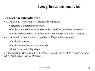 Les places de marché 3. Fonctionnalités offertes : Au niveau du « sourcing » (recherche de vendeurs) : Sélection d’un pull de vendeurs  Gestion de la mise en concurrence des vendeurs (enchères inversées) Gestion collaborative de la finalisation du processus d’achat (contrat) Au niveau du « procurement » (gestion de l’approvisionnement) : Gestion de stocks Gestion des ré-approvisionnements  Suivi de la chaîne logistique  i.e. les fonctions classiques d’un ERP ou d’un système de SCM offertes en mode ASP (Application Service Provider). 