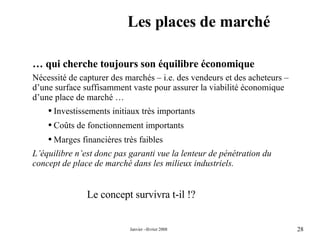 Les places de marché …  qui cherche toujours son équilibre économique Nécessité de capturer des marchés – i.e. des vendeurs et des acheteurs – d’une surface suffisamment vaste pour assurer la viabilité économique d’une place de marché … Investissements initiaux très importants  Coûts de fonctionnement importants  Marges financières très faibles  L’équilibre n’est donc pas garanti vue la lenteur de pénétration du concept de place de marché dans les milieux industriels. Le concept survivra t-il !? 