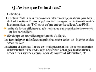 Définition  La notion d'e-business recouvre les différentes applications possibles de l'informatique faisant appel aux technologies de l'information et de la communication (TIC) pour qu'une entreprise telle qu'une PME: traite de façon efficace ses relations avec des organisations externes  ou des particuliers, développe de nouvelles opportunités d'affaires. Les  technologies utilisées  sont principalement celles de l' internet  et des  serveurs   Web . Le schéma ci-dessous illustre ces multiples relations de communication d'information d'une PME avec l'extérieur: échanges de documents, accès à  des services, consultation de sources d'information, etc. Qu'est-ce que l'e-business?  