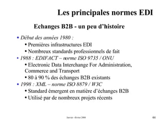 Les principales normes EDI Echanges B2B - un peu d’histoire  Début des années 1980 :  Premières infrastructures EDI Nombreux standards professionnels de fait  1988 : EDIFACT – norme ISO 9735 / ONU  Electronic Data Interchange For Administration, Commerce and Transport  80 à 90 % des échanges B2B existants  1998 : XML – norme ISO 8879 / W3C Standard émergent en matière d’échanges B2B Utilisé par de nombreux projets récents 