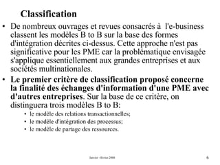 Classification De nombreux ouvrages et revues consacrés à  l'e-business classent les modèles B to B sur la base des formes d'intégration décrites ci-dessus. Cette approche n'est pas significative pour les PME car la problématique envisagée s'applique essentiellement aux grandes entreprises et aux sociétés multinationales. Le premier critère de classification proposé concerne la finalité des échanges d'information d'une PME avec d'autres entreprises . Sur la base de ce critère, on distinguera trois modèles B to B: le modèle des relations transactionnelles; le modèle d'intégration des processus; le modèle de partage des ressources. 