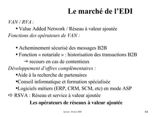 Le marché de l’EDI Les opérateurs de réseaux à valeur ajoutée VAN / RVA : Value Added Network / Réseau à valeur ajoutée Fonctions des opérateurs de VAN : Acheminement sécurisé des messages B2B Fonction « notariale » : historisation des transactions B2B     recours en cas de contentieux Développement d’offres complémentaires : Aide à la recherche de partenaires  Conseil informatique et formation spécialisée Logiciels métiers (ERP, CRM, SCM, etc) en mode ASP    RSVA : Réseau et service à valeur ajoutée 