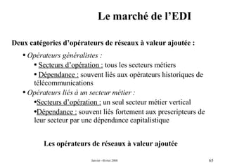 Le marché de l’EDI Les opérateurs de réseaux à valeur ajoutée Deux catégories d’opérateurs de réseaux à valeur ajoutée : Opérateurs généralistes : Secteurs d’opération :  tous les secteurs métiers  Dépendance :  souvent liés aux opérateurs historiques de télécommunications Opérateurs liés à un secteur métier : Secteurs d’opération :  un seul secteur métier vertical  Dépendance :  souvent liés fortement aux prescripteurs de leur secteur par une dépendance capitalistique  