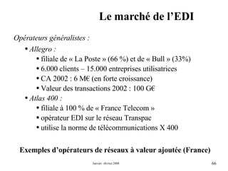 Le marché de l’EDI Exemples d’opérateurs de réseaux à valeur ajoutée (France) Opérateurs généralistes : Allegro : filiale de « La Poste » (66 %) et de « Bull » (33%) 6.000 clients – 15.000 entreprises utilisatrices CA 2002 : 6 M€ (en forte croissance) Valeur des transactions 2002 : 100 G€  Atlas 400 : filiale à 100 % de « France Telecom » opérateur EDI sur le réseau Transpac utilise la norme de télécommunications X 400 