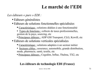 Le marché de l’EDI Les éditeurs de technologie EDI (France) Les éditeurs « purs » EDI : Editeurs généralistes  Editeurs de solutions fonctionnelles spécialisées Caractéristique :  solutions dédiées à une fonctionnalité Types de fonctions :  collecte de taxes professionnelles, gestion de la paye, sourcing, etc  Principaux éditeurs :  ADP GSI Transport, CLG, Kewill, etc Editeurs de solutions verticales spécialisées Caractéristique :   solutions adaptées à un secteur métier Secteurs cibles :  assurance, automobile, grande distribution, mode, pharmacie, santé, textile, etc Principaux éditeurs :  Cegedim, Influe, Thalma, TX2, etc 