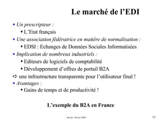 Le marché de l’EDI L’exemple du B2A en France Un prescripteur : L’Etat français  Une association fédératrice en matière de normalisation : EDSI : Echanges de Données Sociales Informatisées Implication de nombreux industriels : Editeurs de logiciels de comptabilité  Développement d’offres de portail B2A    une infrastructure transparente pour l’utilisateur final ! Avantages :   Gains de temps et de productivité ! 
