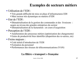 Exemples de secteurs métiers La filière « transport » française Utilisation de l’EDI : Très grande difficulté de mise en place d’infrastructures EDI Mais secteur très dynamique en matière d’EDI Etat de l’EDI : Dématérialisation de la gestion des commandes et des  livraisons  : acquis au niveau des grandes entreprises du secteur  Dématérialisation de la facturation : en cours d’acquisition Perception de l’EDI : Amélioration des processus métiers (optimisation des chargements) Gains de productivité bien identifiés (disparition des re-saisies, etc) Freins majeurs : Coût initial d’introduction de l’EDI Formation du personnel  Performances des réseaux de télécommunications (VAN) 