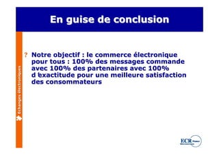 En guise de conclusion


                         ? Notre objectif : le commerce électronique
                           pour tous : 100% des messages commande
                           avec 100% des partenaires avec 100%
Echanges électroniques




                           d’exactitude pour une meilleure satisfaction
                           des consommateurs
 