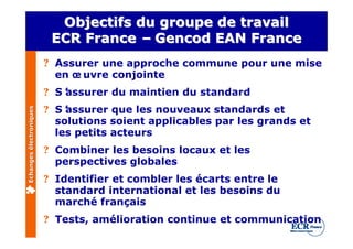 Objectifs du groupe de travail
                          ECR France – Gencod EAN France
                         ? Assurer une approche commune pour une mise
                           en œ uvre conjointe
                         ? S’
                            assurer du maintien du standard
                         ? S’assurer que les nouveaux standards et
Echanges électroniques




                           solutions soient applicables par les grands et
                           les petits acteurs
                         ? Combiner les besoins locaux et les
                           perspectives globales
                         ? Identifier et combler les écarts entre le
                           standard international et les besoins du
                           marché français
                         ? Tests, amélioration continue et communication
 
