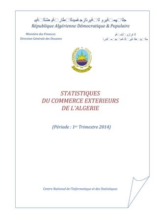 عشلا ةيب قميدلا طار ةي لا ةيرئازج جلا هم ةيرو 
République Algérienne Démocratique & Populaire 
Ministère des Finances لا ةرازو لام ةي 
Direction Générale des Douanes كرا مج ملا يد علا ةير لل ةما 
STATISTIQUES 
DU COMMERCE EXTERIEURS 
DE L’ALGERIE 
(Période : 1er Trimestre 2014) 
Centre National de l’Informatique et des Statistiques 
 