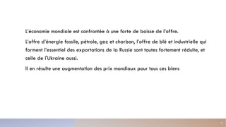 L’économie mondiale est confrontée à une forte de baisse de l’offre.
L’offre d’énergie fossile, pétrole, gaz et charbon, l’offre de blé et industrielle qui
forment l’essentiel des exportations de la Russie sont toutes fortement réduite, et
celle de l'Ukraine aussi.
Il en résulte une augmentation des prix mondiaux pour tous ces biens
10
 