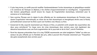 • À plus long terme, ce conflit pourrait modifier fondamentalement l’ordre économique et géopolitique mondial
si le commerce de l’énergie se déplace, si les chaînes d’approvisionnement se reconfigurent, L’augmentation
des tensions géopolitiques accroît encore les risques de fragmentation économique, notamment pour le
commerce et la technologie.
• Sans surprise, l'Europe sera la région la plus affectée par les conséquences économiques de l'invasion russe,
ajoute l'organisation internationale, en raison de ses liens économiques et énergétiques étroits avec la Russie,
particulièrement concernant les États ayant une frontière avec Moscou ou Kiev.
• Concernant le blé, exporté massivement par Moscou et Kiev, un potentiel arrêt complet des exportations des
deux pays entraînerait "un risque accru de crises économiques dans certains pays mais également des
désastres humanitaires avec une forte augmentation de la pauvreté et de la faim", avertit l'institution.
• Parmi les réponses préconisées face à la crise, l'OCDE recommande une aide budgétaire "ciblée" en aide aux
secteurs les plus affectés par la flambée des prix, celle-ci pouvant être financée notamment par "l'imposition
des gains exceptionnels dans certains pays".
13
 