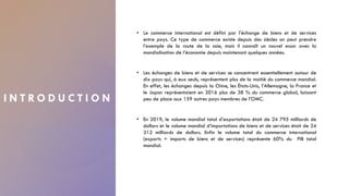 I N T R O D U C T I O N
• Le commerce international est défini par l'échange de biens et de services
entre pays. Ce type de commerce existe depuis des siècles on peut prendre
l’exemple de la route de la soie, mais il connaît un nouvel essor avec la
mondialisation de l’économie depuis maintenant quelques années.
• Les échanges de biens et de services se concentrent essentiellement autour de
dix pays qui, à eux seuls, représentent plus de la moitié du commerce mondial.
En effet, les échanges depuis la Chine, les États-Unis, l’Allemagne, la France et
le Japon représentaient en 2016 plus de 38 % du commerce global, laissant
peu de place aux 159 autres pays membres de l’OMC.
• En 2019, le volume mondial total d’exportations était de 24 795 milliards de
dollars et le volume mondial d’importations de biens et de services était de 24
312 milliards de dollars. Enfin le volume total du commerce international
(exports + imports de biens et de services) représente 60% du PIB total
mondial.
2
 