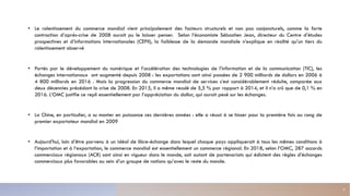 • Le ralentissement du commerce mondial vient principalement des facteurs structurels et non pas conjoncturels, comme la forte
contraction d’après-crise de 2008 aurait pu le laisser penser. Selon l’économiste Sébastien Jean, directeur du Centre d’études
prospectives et d’informations internationales (CEPII), la faiblesse de la demande mondiale n’explique en réalité qu’un tiers du
ralentissement observé
• Portés par le développement du numérique et l’accélération des technologies de l’information et de la communication (TIC), les
échanges internationaux ont augmenté depuis 2008 : les exportations sont ainsi passées de 2 900 milliards de dollars en 2006 à
4 800 milliards en 2016 . Mais la progression du commerce mondial de services s’est considérablement réduite, comparée aux
deux décennies précédant la crise de 2008. En 2015, il a même reculé de 5,5 % par rapport à 2014, et il n’a crû que de 0,1 % en
2016. L’OMC justifie ce repli essentiellement par l’appréciation du dollar, qui aurait pesé sur les échanges.
• La Chine, en particulier, a su monter en puissance ces dernières années : elle a réussi à se hisser pour la première fois au rang de
premier exportateur mondial en 2009
• Aujourd’hui, loin d’être parvenu à un idéal de libre-échange dans lequel chaque pays appliquerait à tous les mêmes conditions à
l’importation et à l’exportation, le commerce mondial est essentiellement un commerce régional. En 2018, selon l’OMC, 287 accords
commerciaux régionaux (ACR) sont ainsi en vigueur dans le monde, soit autant de partenariats qui édictent des règles d’échanges
commerciaux plus favorables au sein d’un groupe de nations qu’avec le reste du monde.
5
 