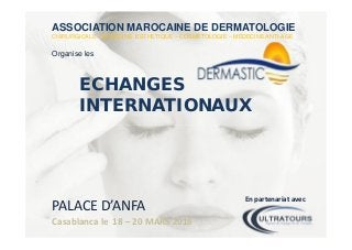 ASSOCIATION MAROCAINE DE DERMATOLOGIE
CHIRURGICALE - MEDECINE ESTHETIQUE – COSMÉTOLOGIE – MEDECINE ANTI-AGE
Organise les
ECHANGES
INTERNATIONAUX
PALACE D’ANFA
Casablanca le 18 – 20 MARS 2016
En partenariat avec
 