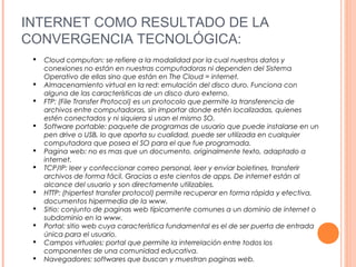 INTERNET COMO RESULTADO DE LA
CONVERGENCIA TECNOLÓGICA:
 Cloud computan: se refiere a la modalidad por la cual nuestros datos y
conexiones no están en nuestras computadoras ni dependen del Sistema
Operativo de ellas sino que están en The Cloud = internet.
 Almacenamiento virtual en la red: emulación del disco duro. Funciona con
alguna de las características de un disco duro externo.
 FTP: (File Transfer Protocol) es un protocolo que permite la transferencia de
archivos entre computadoras, sin importar donde estén localizadas, quienes
estén conectados y ni siquiera si usan el mismo SO.
 Software portable: paquete de programas de usuario que puede instalarse en un
pen drive o USB, lo que aporta su cualidad, puede ser utilizada en cualquier
computadora que posea el SO para el que fue programada.
 Pagina web: no es mas que un documento, originalmente texto, adaptado a
internet.
 TCP/IP: leer y confeccionar correo personal, leer y enviar boletines, transferir
archivos de forma fácil. Gracias a este cientos de apps. De internet están al
alcance del usuario y son directamente utilizables.
 HTTP: (hipertest transfer protocol) permite recuperar en forma rápida y efectiva,
documentos hipermedia de la www.
 Sitio: conjunto de paginas web típicamente comunes a un dominio de internet o
subdominio en la www.
 Portal: sitio web cuya característica fundamental es el de ser puerta de entrada
única para el usuario.
 Campos virtuales: portal que permite la interrelación entre todos los
componentes de una comunidad educativa.
 Navegadores: softwares que buscan y muestran paginas web.
 