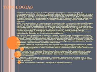 TOPOLOGÍAS
• Estrella: Una de las mas antiguas. Todas las estaciones se conectan a un servidor central. Las
comunicaciones entre las estaciones se realizan a través de dicho servidor central. Es flexible a la hora de
incrementar el número de estaciones de trabajo. La caída de una de estas no afecta el comportamiento
de la red, pero si el fallo es en el elemento central, la red queda fuera de servicio. Es fácil detectar errores
ya que las estaciones se controlan desde el equipo central. No es apropiada para grandes instalaciones.
Las comunicaciones entre las estaciones y el servidor central son directas y rápidas. No es así entre
estaciones
• Anillo: Todas las estaciones se conectan entre sí formando un anillo, cada estación tiene conexión directa
con otras dos, Los datos viajan por el anillo de estación en estación siguiendo una única dirección, de
manera que todos los datos pasan por todas las estaciones hasta llegar a la estación de destino. Cada
estación se queda con la información que va dirigida a ella y retransmite al nodo siguiente las que tienen
otra dirección. Un anillo permite aumentar o disminuir la cantidad de estación sin dificultad, también la
convierte en mas lenta. Es muy utilizada en industrias. Un fallo en cualquier parte de la vía de
comunicación deja bloqueada a toda la red, mientras que un fallo en cualquiera de sus estaciones no
implica la caída de toda la red. Es menos costosa que la estrella.
• Bus: Todas las estaciones se conecta a un único canal de comunicaciones, toda la información circula
por este canal y cada estación se queda solamente con la información dirigida a ella. Son redes sencillas
de instalar y poseen una gran flexibilidad para aumentar o disminuir el número de estaciones. El fallo de
una estación no repercute en la red, aunque la ruptura del bus dejara toda la red inutilizada. Cuantas mas
estaciones se interconecten, mas intentos simultáneos de transmitir pueden existir. Es dificultoso detectar
errores en las conexiones debito a que todas las estaciones
• Combinada Estrella/Bus: Hub multiplexor de señal ocupa la posición del dispositivo central de la estrella.
Estos multiplexores se conectan a su vez al bus, conformando la red híbrida. Otros equipos podrán
conectarse directamente al bus, ofrece ventajas en edificios que tienen grupos de trabajos separados por
distancias considerables.
• Árbol: El servidor central organiza el flujo de datos en forma jerárquica. Todas las estaciones de trabajo
suben sus datos a este y es el quien se encarga de distribuirlos. Se la puede ver aplicadas a líneas de
cajas de supermercados. Es una evolución de la red estrella. Las líneas conformadas entre hubs se
denomina línea troncal.
• Red en Malla: La estaciones de trabajo forman “cuadrantes” interconectados a su vez a otros. Es una
configuración en la que los datos pueden fluir por líneas alternativas, por l que se tornan seguras ante la
caída de algún sector.
• Red Mixta: Es la combinación simple o compleja de las topologías anteriores.
 