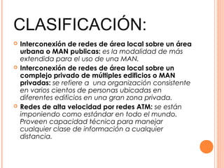 CLASIFICACIÓN:
 Interconexión de redes de área local sobre un área
urbana o MAN publicas: es la modalidad de más
extendida para el uso de una MAN.
 Interconexión de redes de área local sobre un
complejo privado de múltiples edificios o MAN
privadas: se refiere a una organización consistente
en varios cientos de personas ubicadas en
diferentes edificios en una gran zona privada.
 Redes de alta velocidad por redes ATM: se están
imponiendo como estándar en todo el mundo.
Proveen capacidad técnica para manejar
cualquier clase de información a cualquier
distancia.
 