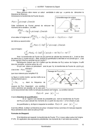 J AUVRAY Traitement du Signal


        Nous pouvons alors mener un calcul semblable à celui qui a permis de démontrer le
théorème de Shannon.
Introduisons la transformée de Fourier de p(x).
                                                        Echantillonnage de surface
           +∞                                                                                                   p(x’) =Surface
P (α ) =   ∫ p( x) exp(− j 2παx)dx
           −∞
Cette transformé de Fourier permet de retrouver les                                                                    p(x)
moments de la variable x , en effet :
                                ∞
           dP(α )                                                                                            Nq
                  = −2πj. ∫ x. p ( x) exp(− j 2παx)dx                                            Nq-q/2              Nq+q/2
            dα           −∞
                                                                ∞
                                     dP (α )
et sa valeur à l’origine est (               ) 0 = − 2π j . ∫ x . p ( x ) dx = − 2π j . E ( x ) = − 2π j x
                                      dα                   −∞
de même au second ordre :
                                                                ∞
                                     d2
                                          P(α ) = (− 2πj ) ∫ x 2 p ( x). exp(− j 2παx)dx
                                                          2

                                    dα  2
                                                            −∞
vaut à l’origine :
                                                         ∞
                            d2
                          [ 2 P(α )]0 = (− 2πj ) ∫ x 2 p ( x).dx = −4π 2 E ( x 2 ) = −4π 2 x 2
                                                2

                           dα                     −∞
        Ainsi la transformée de Fourier de p(x) permet de calculer les moments de x , il doit en être
de même pour x’ à partir de p(x’) . Mais lorsque la quantification a été faite on ne connaît que x’ , c’est
à dire que p(x’).Peut on remonter de p(x’) à p(x) ?
        Remarquons d’abord que l’on n’utilise que les dérivées de P(α) autour de l’origine, il suffit
donc de connaître ce terme autour de α=0.
        Or p(x’) est obtenu en périodisant avec le pas 1/q la transformée de Fourier de p(x)⊗πq(x)
                           sin(πqα )
c’est à dire : P (α ).               ,
                             (πqα )                                 Passage de P’(α) à P(α)
que nous noterons pour simplifier P.S

La figure ci contre montre que les motifs ne se
chevaucheront pas si :
1
  > 2α C             αc     étant     la   fréquence       de
q
coupure de P(α). Cependant une condition
moins restrictive est possible car le seul point
ou le recouvrement des motifs ne doit pas se produire est l’origine . La condition devient :
                                                                                1
                                             P (α ) ≡ 0       pour      α >       +ε
                                                                                q
C’est le théorème de quantification :
                 Si un signal à une densité de probabilité p(x) dont la transformée de Fourier
         est P(α),on peut calculer les moments de x à partir de ceux de x’ si l’on choisit un pas
                                                                                                                   1
         de quantification q de façon à respecter la condition P (α ) ≡ 0                        pour       α >      +ε
                                                                                                                   q
Il est très difficile d’utiliser ce théorème et surtout d’évaluer l’erreur commise s’il n’est pas respecté.
Nous admettrons donc dans la suite qu’il l’est

Formules de Sheppard.

       Si le théorème est respecté la transformée de Fourier P’(α) à pour valeur autour de l’origine
P’=PS .En application des expressions précédentes les moments de x’ sont alors les suivants :


    ------------------------------------------------------------------------------------------------------------------------     10
                                                       Numérisation
 
