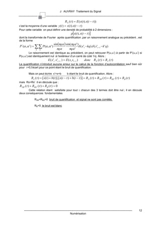 J AUVRAY Traitement du Signal


                                       R X (τ ) = E ( x(t ).x(t − τ ))
c’est la moyenne d’une variable y (t ) = x(t ).x(t − τ )
Pour cette variable on peut définir une densité de probabilité à 2 dimensions :
                                                        p[x(t ), x(t − τ )]
dont la transformée de Fourier après quantification ,par un raisonnement analogue au précédent , est
de la forme
                                    sin (πqα ) sin(πqα ' )
P ' (α , α ' ) = ∑∑ P(α ,α ' )                            δ ( x't − kq).δ ( x't −τ − k ' q)
                 k   k'               πqα         πqα '
        Le raisonnement est identique au précédent, on peut retrouver P(α,α’) à partir de P’(α,α’) si
P(α,α’) est identiquement nul à l’extérieur d’un carré de coté 1/q Alors :
                              E ( x' t x't −τ ) = E ( xt xt −τ )      donc R X (τ ) = R x ' (τ )
La quantification n’introduit aucune erreur sur le calcul de la fonction d’autocorrélation sauf bien sûr
pour τ=0,l’écart pour ce point étant le bruit de quantification.

         Mais on peut écrire x’=x+b                b étant le bruit de quantification. Alors :
            R x ' (τ ) = [ x(t ) + b(t )].[ x(t − τ ) + b(t − τ )] = R X (τ ) + R XB ' (τ ) + RBX ' (τ ) + RB (τ )
mais Rx=Rx’ il en découle que :
R XB ' (τ ) + RBX ' (τ ) + RB (τ ) = 0
       Cette relation étant satisfaite pour tout τ chacun des 3 termes doit être nul ; il en découle
deux conséquences fondamentales

               RXB=RBX=0 bruit de quantification et signal ne sont pas corrélés.

               RB=0 le bruit est blanc




    ------------------------------------------------------------------------------------------------------------------------   12
                                                       Numérisation
 