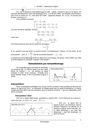J AUVRAY Traitement du Signal


       Si fe est la fréquence d’échantillonnage le motif négatif marqué en gras sur la figure est
reproduit périodiquement avec des décalages de kfe L’un de ces motifs par exemple celui d’indice n
peut venir se centrer sur +f0 mais alors les motifs adjacents décalés de (n±1)fe ne doivent pas
toucher à la zone fo±fc
       Ces conditions s’écrivent :
                                            f O = − f 0 + nf E
                                           
                                           − f 0 + (n − 1) f E + f C < f 0 − f C
                                           − f + (n + 1) f − f > f + f
                                            0                E     C     O     C
Les deux dernières inégalités donnent
                                                  (n − 1) f E < 2 f 0 − 2 f C
                                                  
                                                  (n + 1) f E > 2 f 0 + 2 f C
c’est à dire :
                                               2 fO − 2 fC       2 f + 2 fC
                                                           > fE > 0
                                                  n −1              n +1
à la limite lorsque les deux termes extrêmes sont égaux :
                                                                    f0
                                                              n=
                                                                    fC
Si ce quotient n’est pas entier on prendra l’entier n immédiatement inférieur. S’il est entier le cas
                                    2 f0
limite devient , avec f E =              (tiré de la première équation )             f E = 2 fC
                                     n
La fréquence d’échantillonnage limite ne dépend que de la largeur de bande, c’est la même que celle
qu’il faut appliquer au signal BF modulant (l’enveloppe ) .

                                   Démodulation par échantillonnage

         Par échantillonnage il est facile de démoduler
une porteuse AM (il suffit de placer l’un des motifs                         Démodulation BLU
autour de l’origine ) ou de restituer le signal
modulant à partir d’une porteuse modulée avec
bande latérale unique. C’est ce qu’illustre la figure ci
contre .                                                                                KFe=Fo
.
                                                                                -Fo -Fo+B                         Fo-B +Fo


Interpolation
         Dans le paragraphe précédent nous avons montré comment il était possible de retrouver les
valeurs du signal pour tout t en effectuant un filtrage passe bas du signal échantillonné. Le même
résultat peut être obtenu par des opérations dans le domaine temporel. , c’est une interpolation entre
points successifs.

       Interpolateur idéal
         Soit x(t) un signal déterministe possédant un spectre X(f) et une fréquence de coupure fc.,
c’est à dire que X ( j 2πf ) ≡ 0          pour        f > fC
                                                                                         Soit x1(t)   le signal dont le
Spectres de x et x1 .                                                            spectre X1(j2πf) est périodique dans le
                                                                                 domaine fréquence, de période 2fc et
                                        X(f)          X1(f)                      identique à X(j2πf) dans l’intervalle ±fc.
                                                                                 X1 étant périodique ( sur l’axe des
                                                                                 fréquences ) peut être développé en
                             -fc           fc                            f       série de Fourier :


    ------------------------------------------------------------------------------------------------------------------------   3
                                                       Numérisation
 