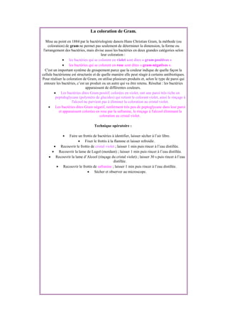 La coloration de Gram.
Mise au point en 1884 par le bactériologiste danois Hans Christian Gram, la méthode (ou
coloration) de gram ne permet pas seulement de déterminer la dimension, la forme ou
l'arrangement des bactéries, mais divise aussi les bactéries en deux grandes catégories selon
leur coloration :
 les bactéries qui se colorent en violet sont dites « gram-positives »
 les bactéries qui se colorent en rose sont dites « gram-négatives ».
C'est un important système de groupement parce que la couleur indique de quelle façon la
cellule bactérienne est structurée et de quelle manière elle peut réagir à certains antibiotiques.
Pour réaliser la coloration de Gram, on utilise plusieurs produits et, selon le type de paroi qui
entoure les bactéries, c’est un produit ou un autre qui va être retenu. Résultat : les bactéries
apparaissent de différentes couleurs.
 Les bactéries dites Gram positif, colorées en violet, ont une paroi très riche en
peptidoglycane (polymère de glucides) qui retient le colorant violet, ainsi le rinçage à
l'alcool ne parvient pas à éliminer la coloration au cristal violet.
 Les bactéries dites Gram négatif, renferment très peu de peptoglycane dans leur paroi
et apparaissent colorées en rose par la safranine, le rinçage à l'alcool éliminant la
coloration au cristal violet.
Technique opératoire :
 Faire un frottis de bactéries à identifier, laisser sécher à l’air libre.
 Fixer le frottis à la flamme et laisser refroidir.
 Recouvrir le frottis de cristal violet ; laisser 1 min puis rincer à l’eau distillée.
 Recouvrir la lame de Lugol (mordant) ; laisser 1 min puis rincer à l’eau distillée.
 Recouvrir la lame d’Alcool (rinçage du cristal violet) ; laisser 30 s puis rincer à l’eau
distillée.
 Recouvrir le frottis de safranine ; laisser 1 min puis rincer à l’eau distillée.
 Sécher et observer au microscope.
 