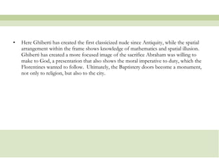 Here Ghiberti has created the first classicized nude since Antiquity, while the spatial arrangement within the frame shows knowledge of mathematics and spatial illusion.  Ghiberti has created a more focused image of the sacrifice Abraham was willing to make to God, a presentation that also shows the moral imperative to duty, which the Florentines wanted to follow.  Ultimately, the Baptistery doors become a monument, not only to religion, but also to the city.  