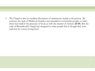 The Chapel is also an excellent illustration of architecture scaled to the person.  By contrast, the scale of Medieval churches was intended to overwhelm people, to make them feel small in the presence of God, as with the interior of Amiens ( 13-19 ). But the scale of Brunelleschi's chapel was designed to make people feel as though they were welcome by a more loving God.  