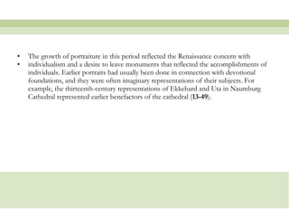 The growth of portraiture in this period reflected the Renaissance concern with  individualism and a desire to leave monuments that reflected the accomplishments of individuals. Earlier portraits had usually been done in connection with devotional foundations, and they were often imaginary representations of their subjects. For example, the thirteenth-century representations of Ekkehard and Uta in Naumburg Cathedral represented earlier benefactors of the cathedral ( 13-49 ).  