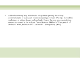In fifteenth-century Italy, monuments and portraits praising the worldly accomplishments of individuals became increasingly popular.  One type showed the condottiere, or military leader, on horseback.  One of the most important of these monuments created by the sculptor Donatello about 1445 to 1450 is a portrait of Erasmo da Narni, known as the “Gattamelata” (honeyed-cat) ( 16-15 )  