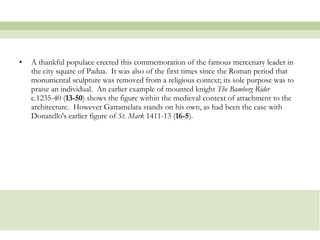 A thankful populace erected this commemoration of the famous mercenary leader in the city square of Padua.  It was also of the first times since the Roman period that monumental sculpture was removed from a religious context; its sole purpose was to praise an individual.  An earlier example of mounted knight  The Bamberg Rider  c.1235-40 ( 13-50 ) shows the figure within the medieval context of attachment to the architecture.  However Gattamelata stands on his own, as had been the case with Donatello's earlier figure of  St. Mark  1411-13 ( 16-5 ). 