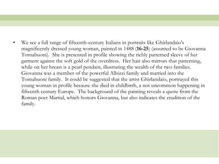 We see a full range of fifteenth-century Italians in portraits like Ghirlandaio's magnificently dressed young woman, painted in 1488 ( 16-25 ) (assumed to be Giovanna Tornabuoni).  She is presented in profile showing the richly patterned sleeve of her garment against the soft gold of the overdress.  Her hair also mirrors that patterning, while on her breast is a pearl pendant, illustrating the wealth of the two families.  Giovanna was a member of the powerful Albizzi family and married into the Tornabuoni family.  It could be suggested that the artist Ghirlandaio, portrayed this young woman in profile because she died in childbirth, a not uncommon happening in fifteenth century Europe.  The background of the painting reveals a quote from the Roman poet Martial, which honors Giovanna, but also indicates the erudition of the family.  