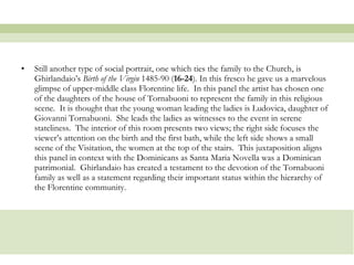 Still another type of social portrait, one which ties the family to the Church, is Ghirlandaio’s  Birth of the Virgin  1485-90 ( 16-24 ). In this fresco he gave us a marvelous glimpse of upper-middle class Florentine life.  In this panel the artist has chosen one of the daughters of the house of Tornabuoni to represent the family in this religious scene.  It is thought that the young woman leading the ladies is Ludovica, daughter of Giovanni Tornabuoni.  She leads the ladies as witnesses to the event in serene stateliness.  The interior of this room presents two views; the right side focuses the viewer’s attention on the birth and the first bath, while the left side shows a small scene of the Visitation, the women at the top of the stairs.  This juxtaposition aligns this panel in context with the Dominicans as Santa Maria Novella was a Dominican patrimonial.  Ghirlandaio has created a testament to the devotion of the Tornabuoni family as well as a statement regarding their important status within the hierarchy of the Florentine community. 