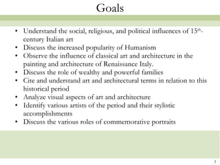Goals Understand the social, religious, and political influences of 15 th -century Italian art Discuss the increased popularity of Humanism Observe the influence of classical art and architecture in the painting and architecture of Renaissance Italy. Discuss the role of wealthy and powerful families Cite and understand art and architectural terms in relation to this historical period Analyze visual aspects of art and architecture  Identify various artists of the period and their stylistic accomplishments Discuss the various roles of commemorative portraits 
