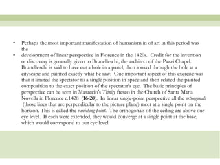 Perhaps the most important manifestation of humanism in of art in this period was the  development of linear perspective in Florence in the 1420s.  Credit for the invention or discovery is generally given to Brunelleschi, the architect of the Pazzi Chapel.  Brunelleschi is said to have cut a hole in a panel, then looked through the hole at a cityscape and painted exactly what he saw.  One important aspect of this exercise was that it limited the spectator to a single position in space and then related the painted composition to the exact position of the spectator's eye.  The basic principles of perspective can be seen in Masaccio's  Trinity  fresco in the Church of Santa Maria Novella in Florence c.1428  ( 16-20 ).  In linear single-point perspective all the  orthogonals   (those lines that are perpendicular to the picture plane) meet at a single point on the horizon. This is called the  vanishing point .  The orthogonals of the ceiling are above our eye level.  If each were extended, they would converge at a single point at the base, which would correspond to our eye level.  