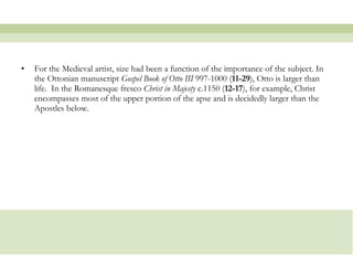 For the Medieval artist, size had been a function of the importance of the subject. In the Ottonian manuscript  Gospel Book of Otto III  997-1000 ( 11-29 ), Otto is larger than life.  In the Romanesque fresco  Christ in Majesty  c.1150 ( 12-17 ), for example, Christ encompasses most of the upper portion of the apse and is decidedly larger than the Apostles below.  