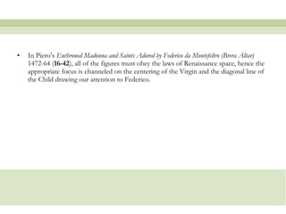In Piero’s  Enthroned Madonna and Saints Adored by Federico da Montefeltro (Brera Altar)  1472-64 ( 16-42 ), all of the figures must obey the laws of Renaissance space, hence the appropriate focus is channeled on the centering of the Virgin and the diagonal line of the Child drawing our attention to Federico.  