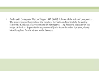 Andrea del Castagno's  The Last Supper  1447 ( 16-22 ) follows all the rules of perspective.  The converging orthogonals of the benches, the walls, and particularly the ceiling follow the Renaissance developments in perspective.  The Medieval similarity in this image of the Last Supper is the separation of Judas from the other Apostles, clearly identifying him for the viewer as the betrayer.  