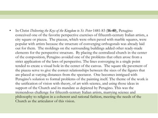 In Christ  Delivering the Keys of the Kingdom to St. Peter  1481-83 ( 16-40 ), Perugino conceived one of the favorite perspective exercises of fifteenth-century Italian artists, a city square or piazza.  The piazzas, which were often paved with marble squares, were popular with artists because the structure of converging orthogonals was already laid out for them.  The moldings on the surrounding buildings added other ready-made elements for the perspective structure.  By placing the centralized church in the center of the composition, Perugino avoided one of the problems that often arose from a strict application of the laws of perspective. The lines converging in a single point tended to create a visual hole in the center of the canvas.  The square tile pavement of the piazza serve to give the correct relationships between the sizes of the figures that are placed at varying distances from the spectator.  One becomes intrigued with Perugino's solution to formal problems of the painting itself. The theme of the work is the unification of vision with theory, of art with science, and using those ideas in support of the Church and its mandate as depicted by Perugino. This was the tremendous challenge for fifteenth-century Italian artists, marrying science and philosophy to religion in a coherent and rational fashion, meeting the needs of the Church as the articulator of this vision. 